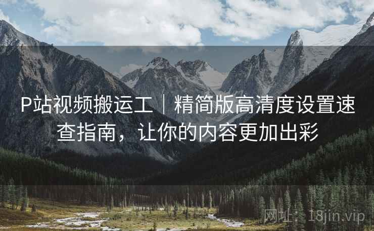 P站视频搬运工｜精简版高清度设置速查指南，让你的内容更加出彩