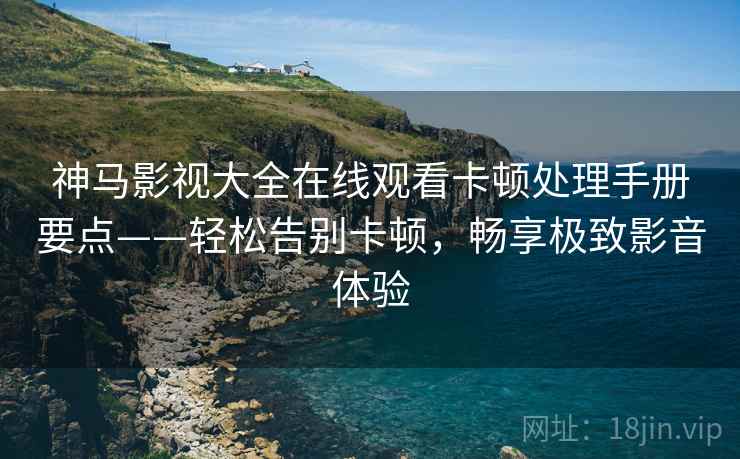 神马影视大全在线观看卡顿处理手册要点——轻松告别卡顿，畅享极致影音体验