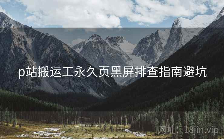 p站搬运工永久页黑屏排查指南避坑