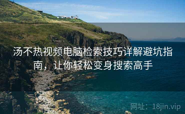 汤不热视频电脑检索技巧详解避坑指南，让你轻松变身搜索高手