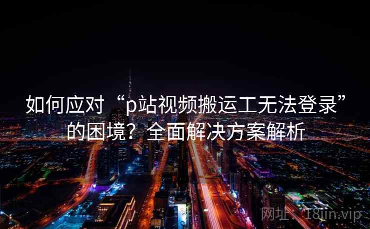 如何应对“p站视频搬运工无法登录”的困境？全面解决方案解析