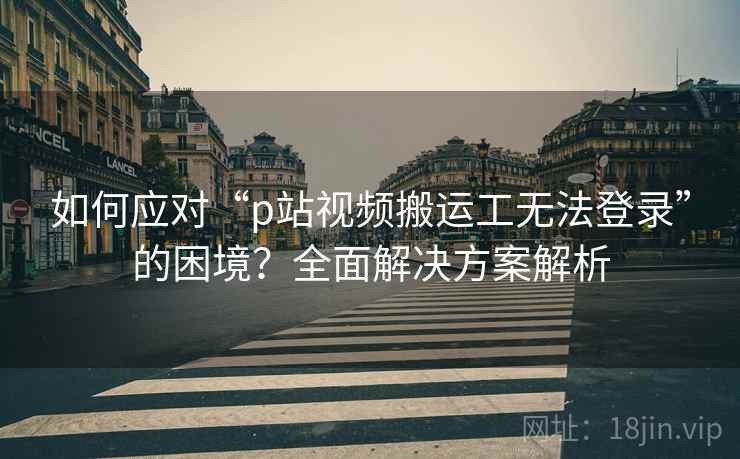 如何应对“p站视频搬运工无法登录”的困境？全面解决方案解析