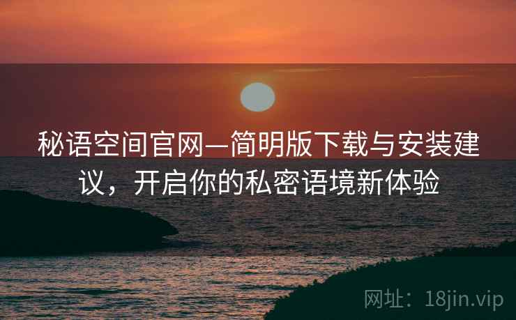 秘语空间官网—简明版下载与安装建议，开启你的私密语境新体验