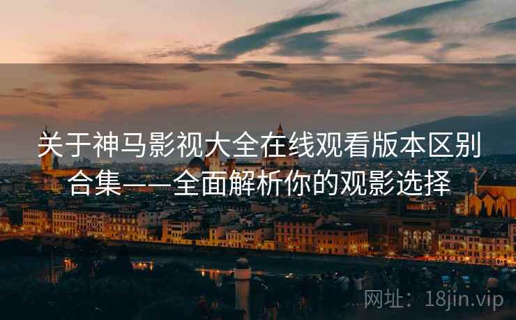 关于神马影视大全在线观看版本区别合集——全面解析你的观影选择
