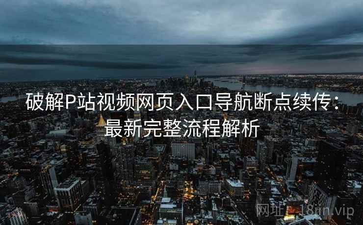 破解P站视频网页入口导航断点续传：最新完整流程解析