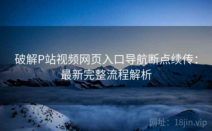 破解P站视频网页入口导航断点续传：最新完整流程解析