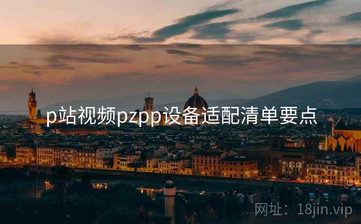 p站视频pzpp设备适配清单要点