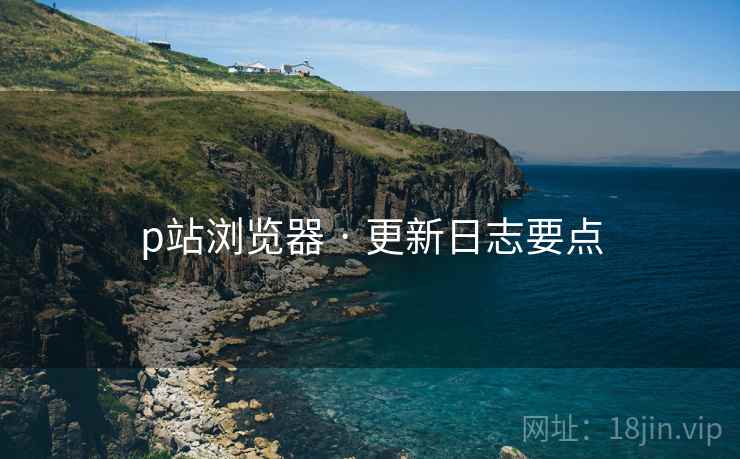 p站浏览器 · 更新日志要点