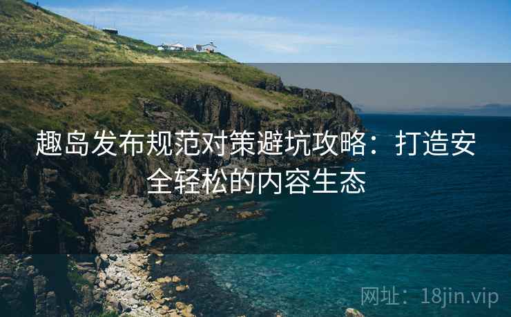 趣岛发布规范对策避坑攻略：打造安全轻松的内容生态
