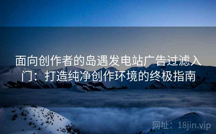 面向创作者的岛遇发电站广告过滤入门：打造纯净创作环境的终极指南