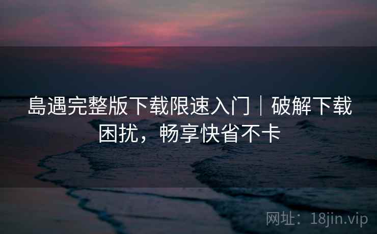 島遇完整版下载限速入门｜破解下载困扰，畅享快省不卡